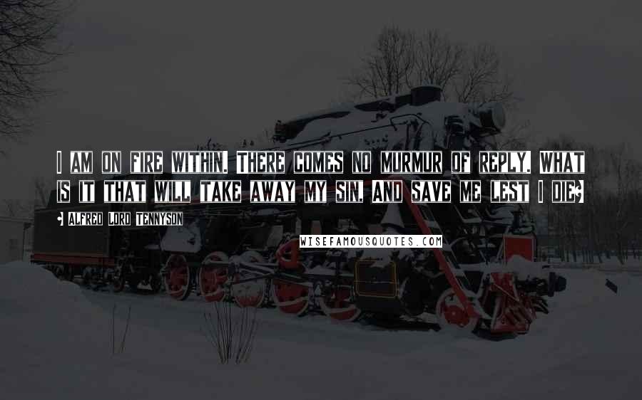 Alfred Lord Tennyson Quotes: I am on fire within. There comes no murmur of reply. What is it that will take away my sin, And save me lest I die?