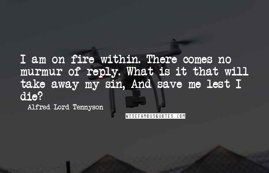 Alfred Lord Tennyson Quotes: I am on fire within. There comes no murmur of reply. What is it that will take away my sin, And save me lest I die?