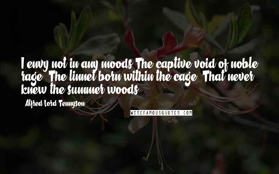Alfred Lord Tennyson Quotes: I envy not in any moods The captive void of noble rage, The linnet born within the cage, That never knew the summer woods.