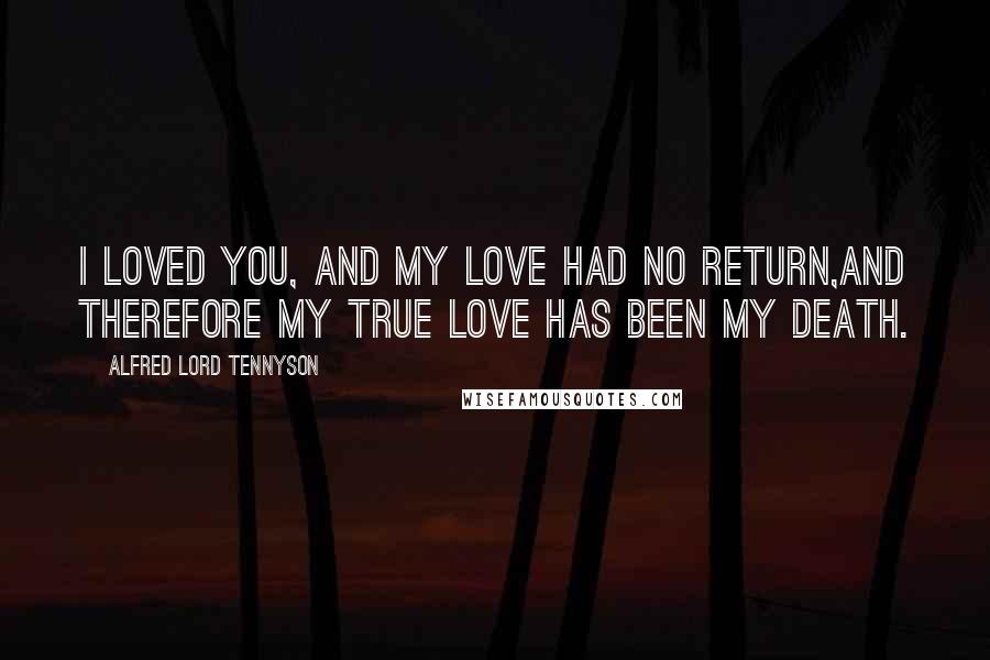 Alfred Lord Tennyson Quotes: I loved you, and my love had no return,And therefore my true love has been my death.