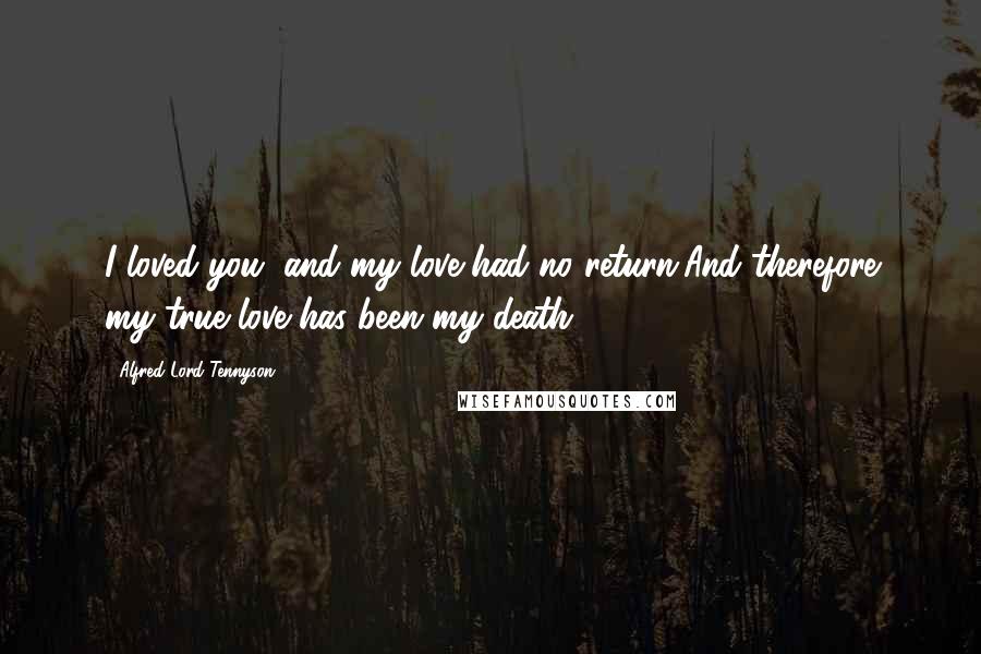 Alfred Lord Tennyson Quotes: I loved you, and my love had no return,And therefore my true love has been my death.