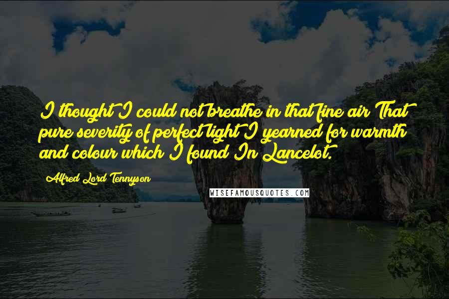Alfred Lord Tennyson Quotes: I thought I could not breathe in that fine air That pure severity of perfect light I yearned for warmth and colour which I found In Lancelot.