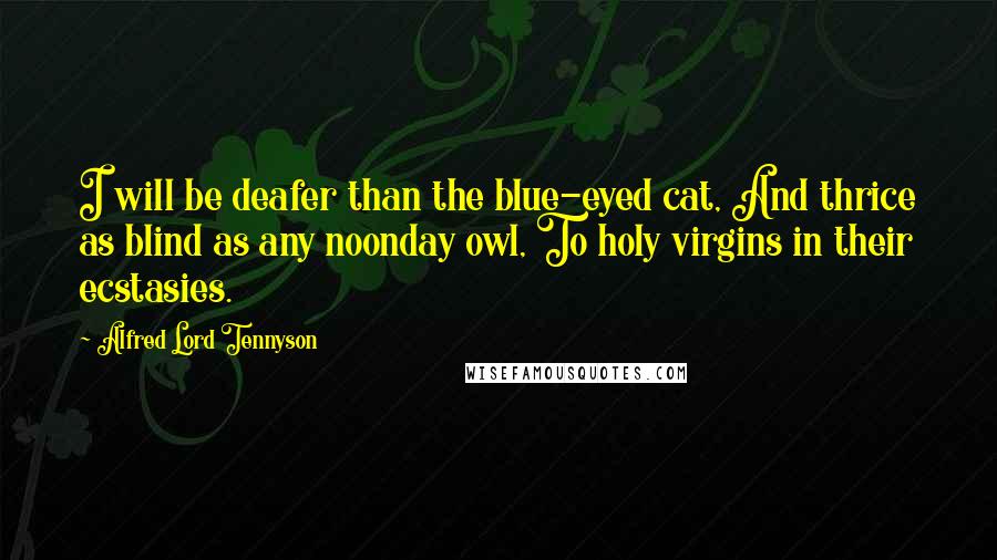 Alfred Lord Tennyson Quotes: I will be deafer than the blue-eyed cat, And thrice as blind as any noonday owl, To holy virgins in their ecstasies.