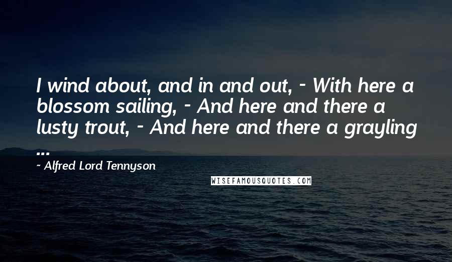 Alfred Lord Tennyson Quotes: I wind about, and in and out, - With here a blossom sailing, - And here and there a lusty trout, - And here and there a grayling ...