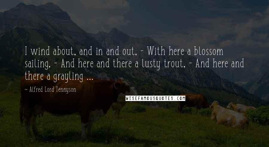 Alfred Lord Tennyson Quotes: I wind about, and in and out, - With here a blossom sailing, - And here and there a lusty trout, - And here and there a grayling ...