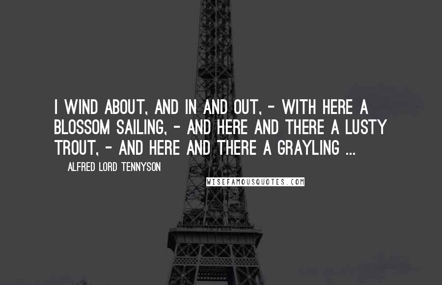 Alfred Lord Tennyson Quotes: I wind about, and in and out, - With here a blossom sailing, - And here and there a lusty trout, - And here and there a grayling ...
