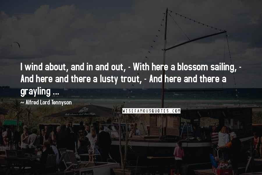 Alfred Lord Tennyson Quotes: I wind about, and in and out, - With here a blossom sailing, - And here and there a lusty trout, - And here and there a grayling ...