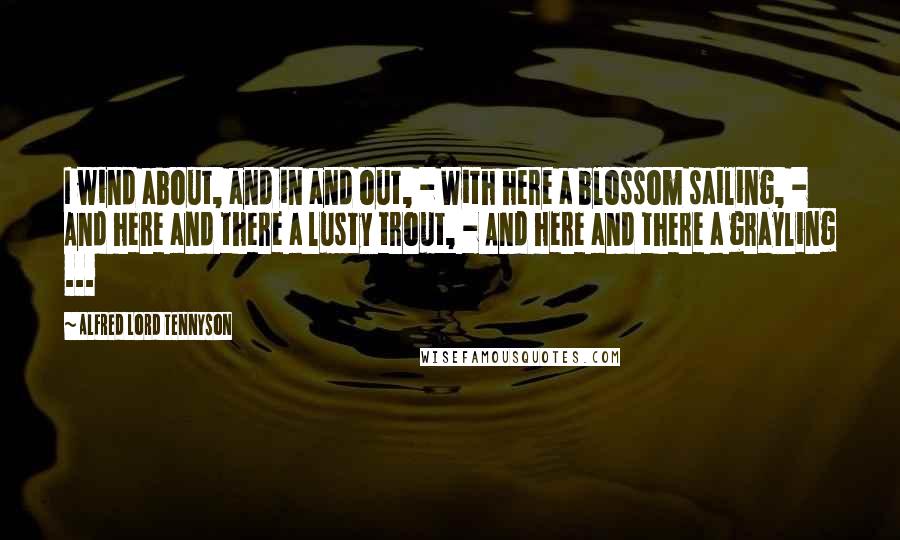 Alfred Lord Tennyson Quotes: I wind about, and in and out, - With here a blossom sailing, - And here and there a lusty trout, - And here and there a grayling ...