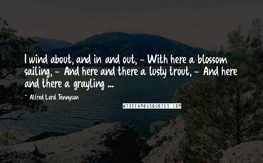 Alfred Lord Tennyson Quotes: I wind about, and in and out, - With here a blossom sailing, - And here and there a lusty trout, - And here and there a grayling ...