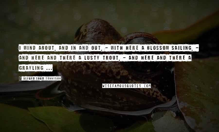 Alfred Lord Tennyson Quotes: I wind about, and in and out, - With here a blossom sailing, - And here and there a lusty trout, - And here and there a grayling ...