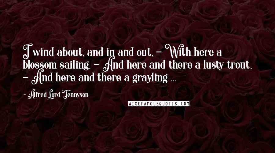 Alfred Lord Tennyson Quotes: I wind about, and in and out, - With here a blossom sailing, - And here and there a lusty trout, - And here and there a grayling ...