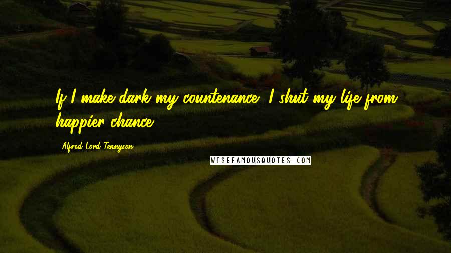 Alfred Lord Tennyson Quotes: If I make dark my countenance, I shut my life from happier chance.