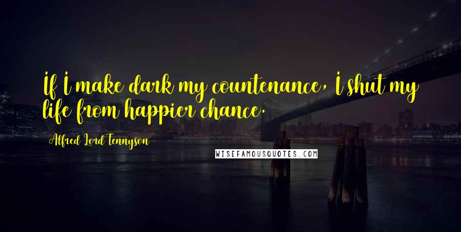 Alfred Lord Tennyson Quotes: If I make dark my countenance, I shut my life from happier chance.