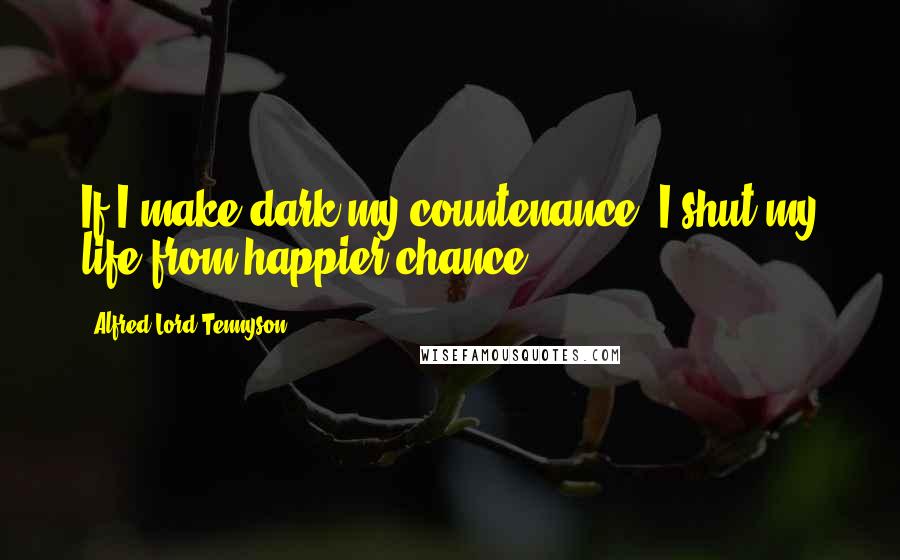 Alfred Lord Tennyson Quotes: If I make dark my countenance, I shut my life from happier chance.