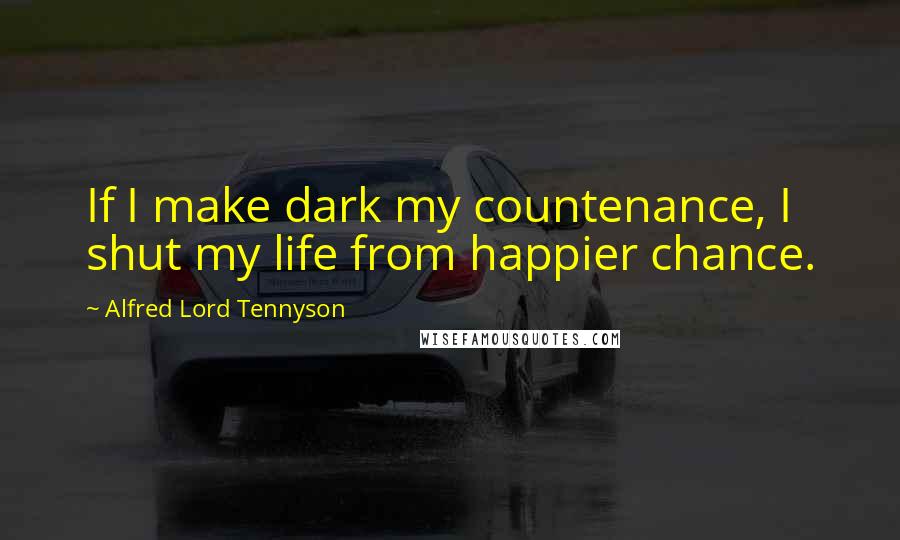 Alfred Lord Tennyson Quotes: If I make dark my countenance, I shut my life from happier chance.