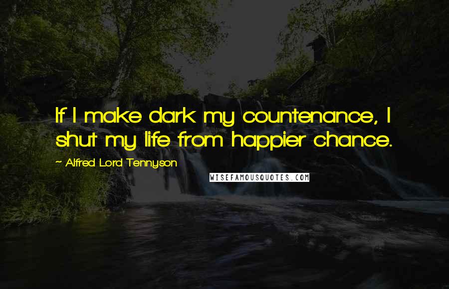 Alfred Lord Tennyson Quotes: If I make dark my countenance, I shut my life from happier chance.