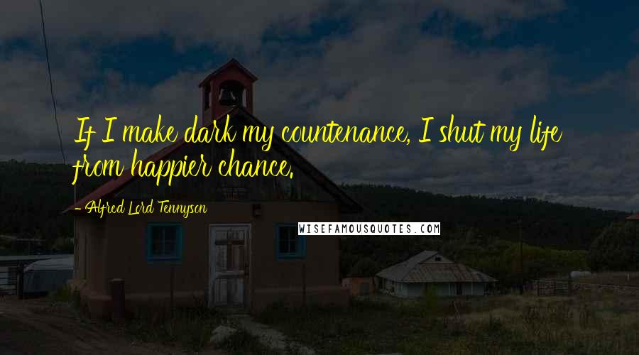 Alfred Lord Tennyson Quotes: If I make dark my countenance, I shut my life from happier chance.