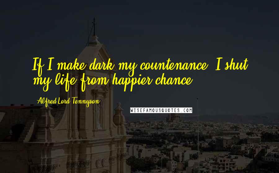 Alfred Lord Tennyson Quotes: If I make dark my countenance, I shut my life from happier chance.