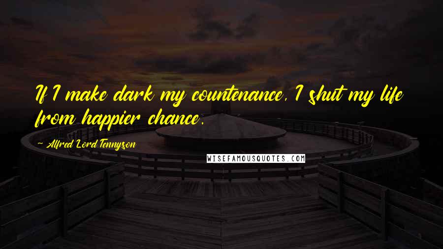 Alfred Lord Tennyson Quotes: If I make dark my countenance, I shut my life from happier chance.