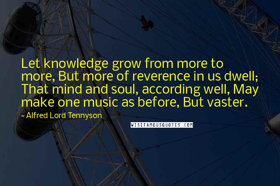 Alfred Lord Tennyson Quotes: Let knowledge grow from more to more, But more of reverence in us dwell; That mind and soul, according well, May make one music as before, But vaster.