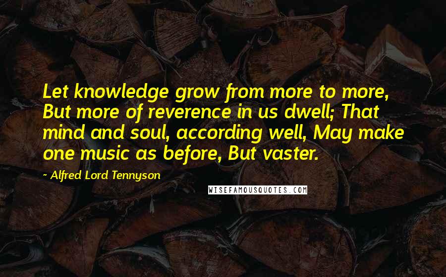 Alfred Lord Tennyson Quotes: Let knowledge grow from more to more, But more of reverence in us dwell; That mind and soul, according well, May make one music as before, But vaster.