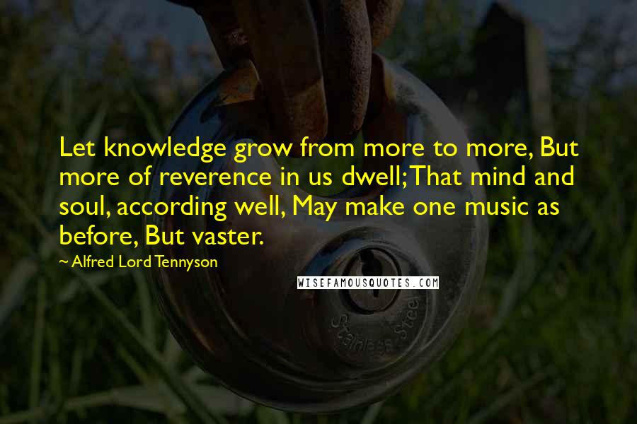 Alfred Lord Tennyson Quotes: Let knowledge grow from more to more, But more of reverence in us dwell; That mind and soul, according well, May make one music as before, But vaster.