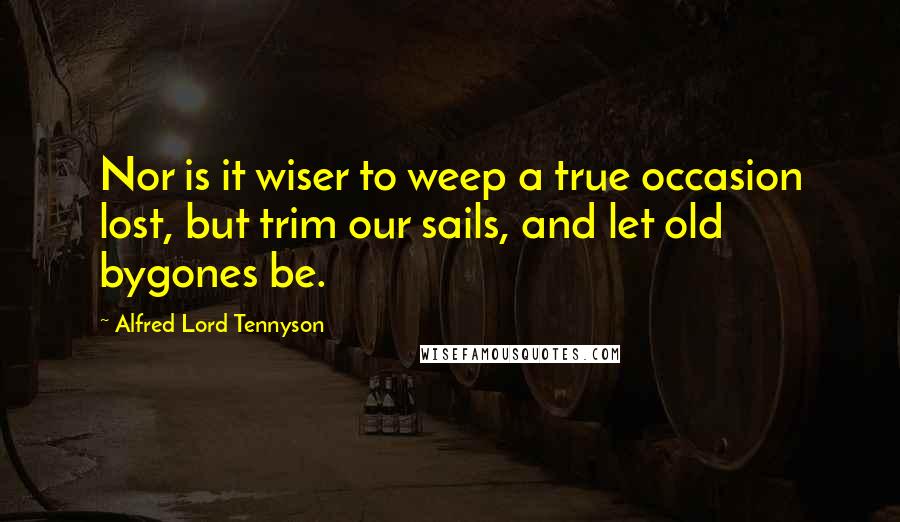 Alfred Lord Tennyson Quotes: Nor is it wiser to weep a true occasion lost, but trim our sails, and let old bygones be.