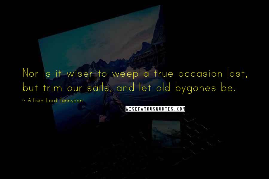 Alfred Lord Tennyson Quotes: Nor is it wiser to weep a true occasion lost, but trim our sails, and let old bygones be.