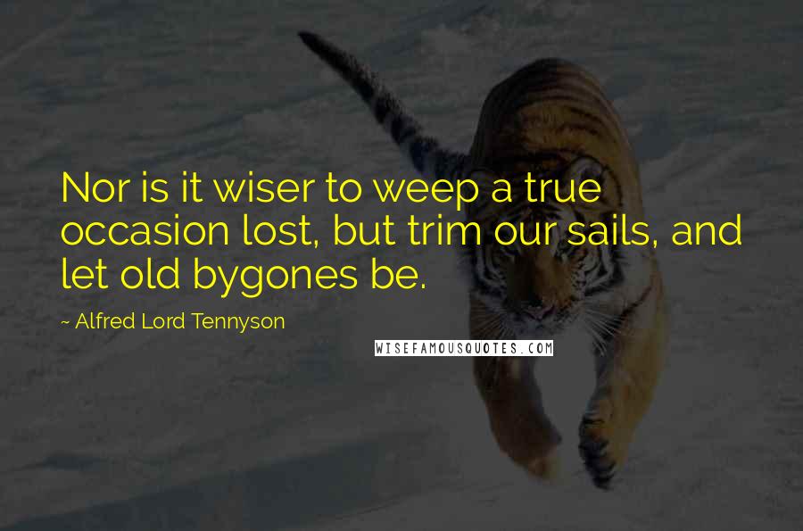 Alfred Lord Tennyson Quotes: Nor is it wiser to weep a true occasion lost, but trim our sails, and let old bygones be.