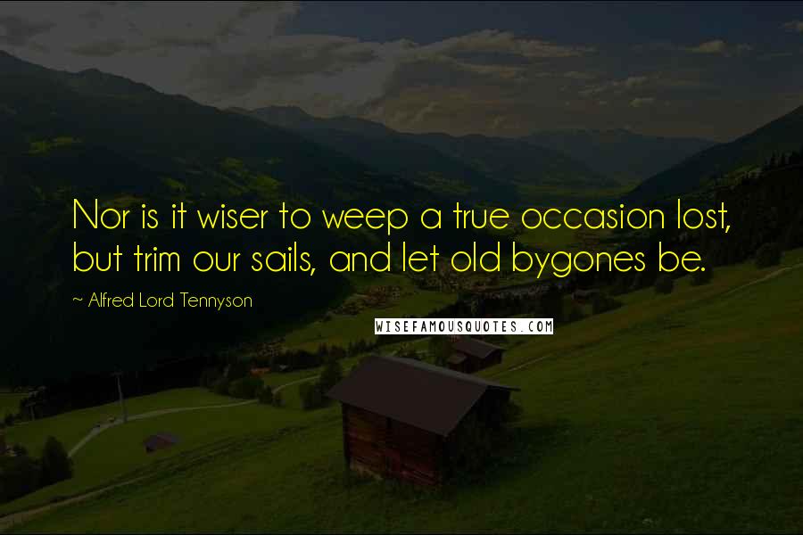 Alfred Lord Tennyson Quotes: Nor is it wiser to weep a true occasion lost, but trim our sails, and let old bygones be.