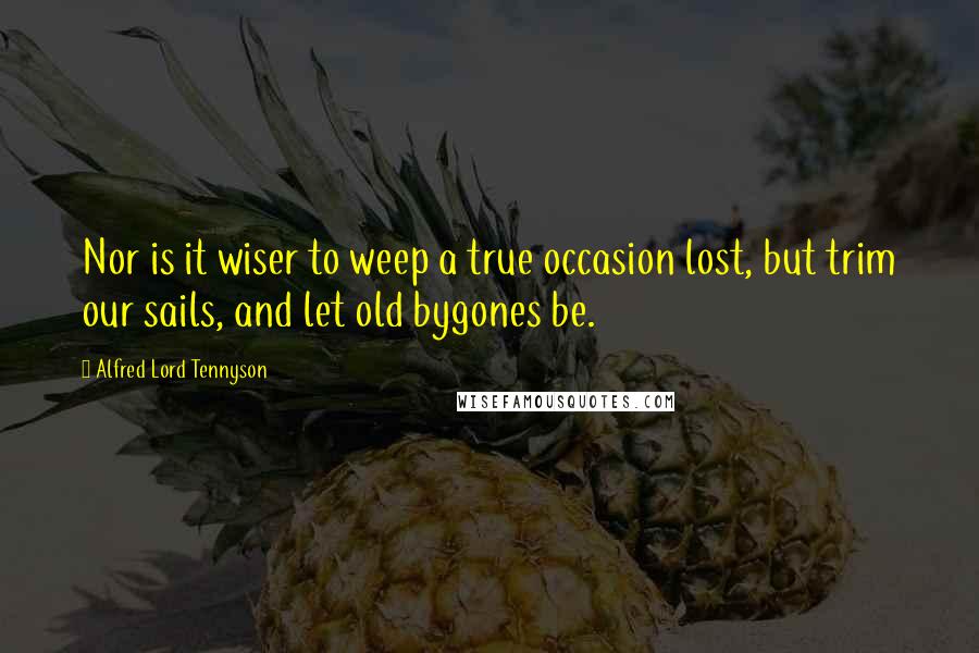 Alfred Lord Tennyson Quotes: Nor is it wiser to weep a true occasion lost, but trim our sails, and let old bygones be.