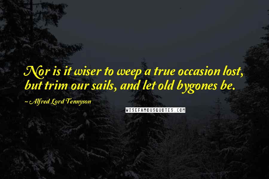 Alfred Lord Tennyson Quotes: Nor is it wiser to weep a true occasion lost, but trim our sails, and let old bygones be.