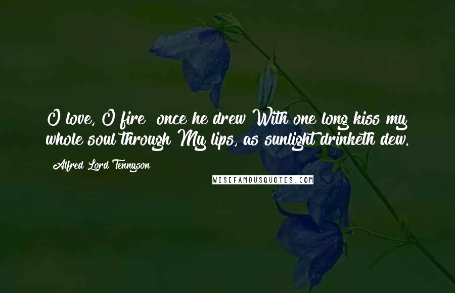 Alfred Lord Tennyson Quotes: O love, O fire! once he drew With one long kiss my whole soul through My lips, as sunlight drinketh dew.