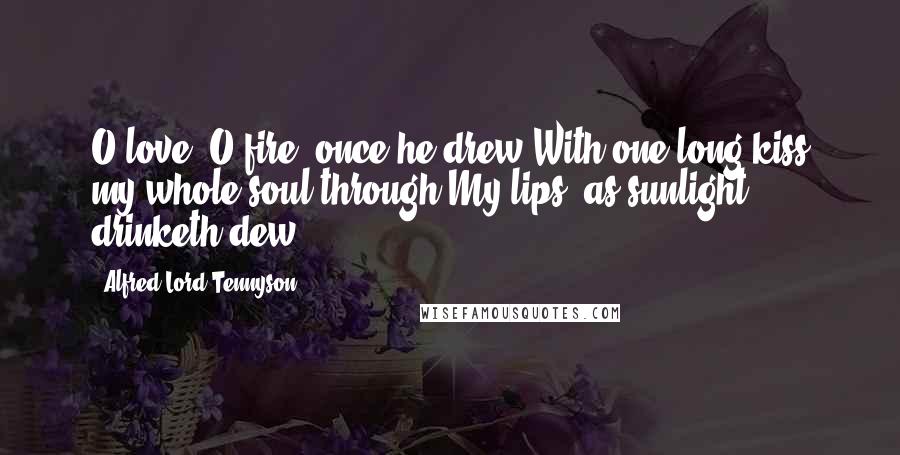Alfred Lord Tennyson Quotes: O love, O fire! once he drew With one long kiss my whole soul through My lips, as sunlight drinketh dew.