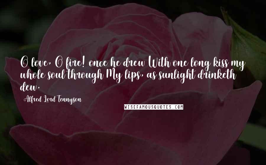 Alfred Lord Tennyson Quotes: O love, O fire! once he drew With one long kiss my whole soul through My lips, as sunlight drinketh dew.