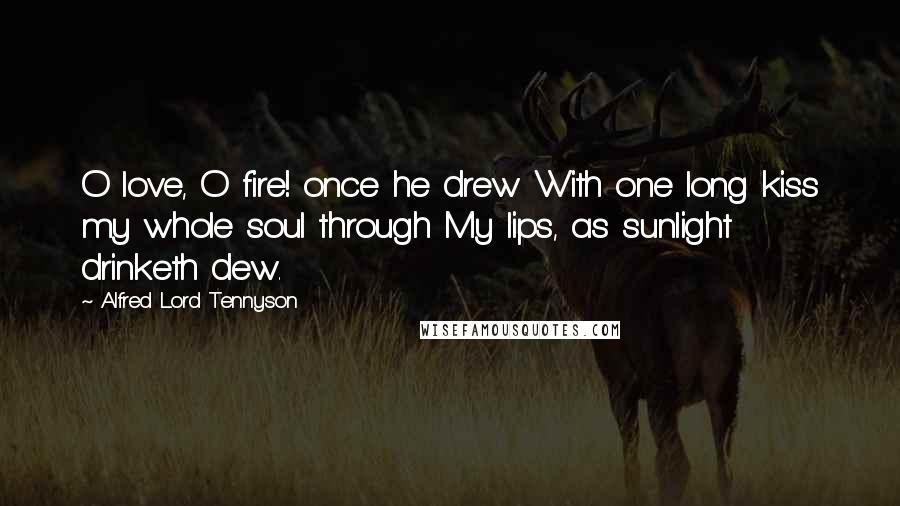 Alfred Lord Tennyson Quotes: O love, O fire! once he drew With one long kiss my whole soul through My lips, as sunlight drinketh dew.