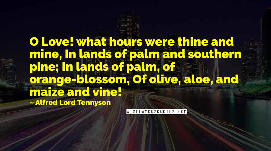 Alfred Lord Tennyson Quotes: O Love! what hours were thine and mine, In lands of palm and southern pine; In lands of palm, of orange-blossom, Of olive, aloe, and maize and vine!