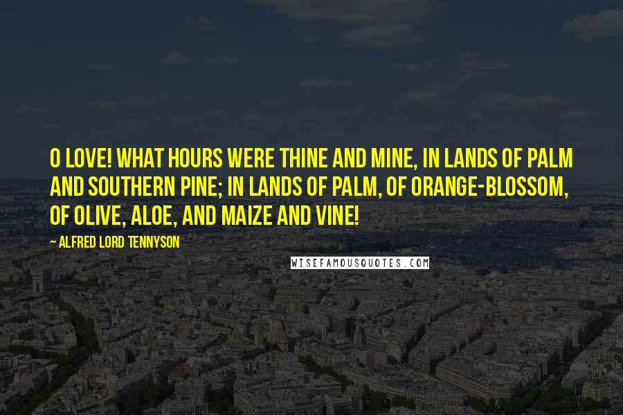 Alfred Lord Tennyson Quotes: O Love! what hours were thine and mine, In lands of palm and southern pine; In lands of palm, of orange-blossom, Of olive, aloe, and maize and vine!