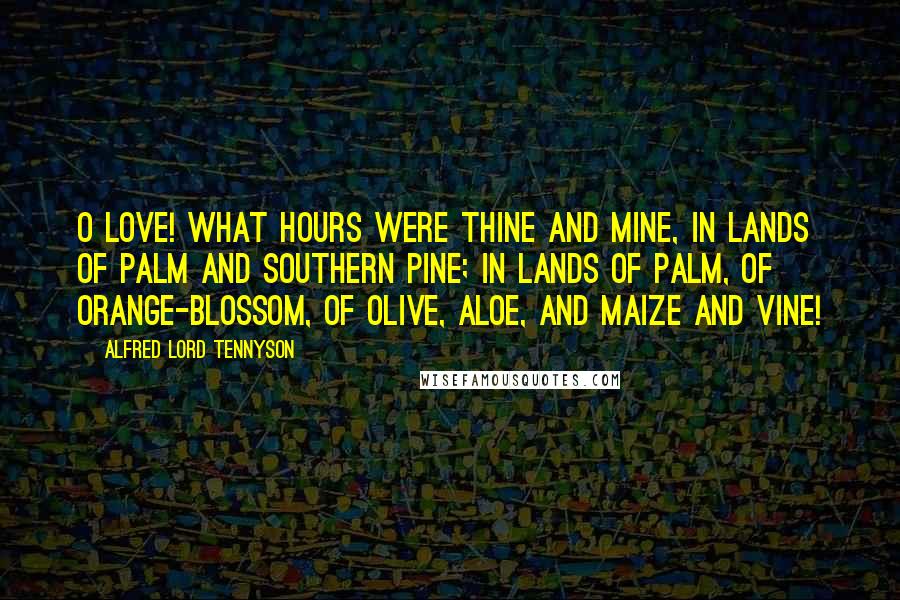 Alfred Lord Tennyson Quotes: O Love! what hours were thine and mine, In lands of palm and southern pine; In lands of palm, of orange-blossom, Of olive, aloe, and maize and vine!