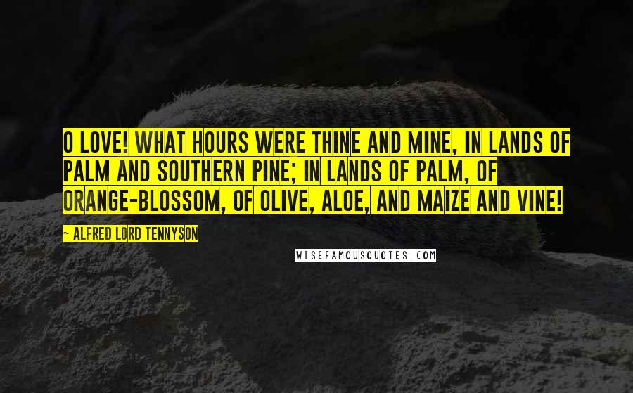 Alfred Lord Tennyson Quotes: O Love! what hours were thine and mine, In lands of palm and southern pine; In lands of palm, of orange-blossom, Of olive, aloe, and maize and vine!