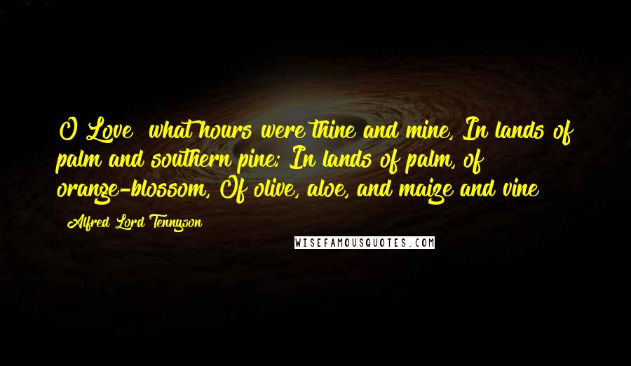 Alfred Lord Tennyson Quotes: O Love! what hours were thine and mine, In lands of palm and southern pine; In lands of palm, of orange-blossom, Of olive, aloe, and maize and vine!