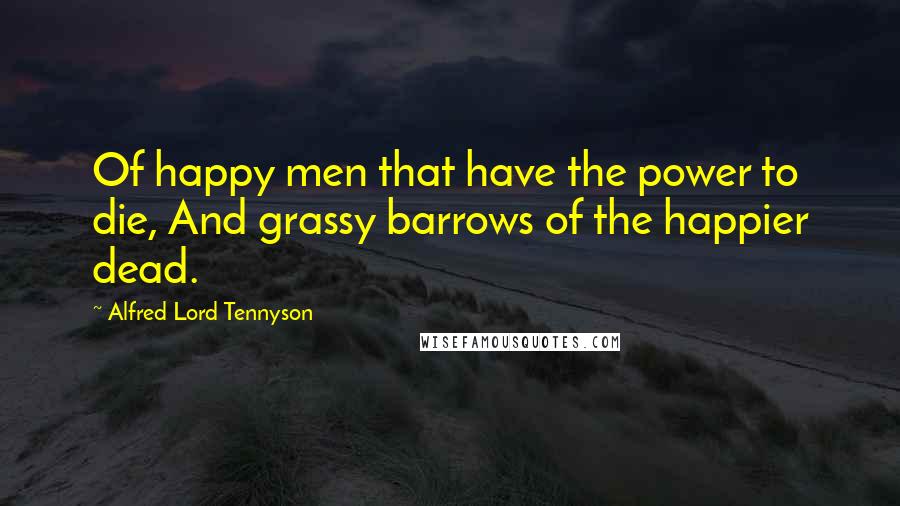 Alfred Lord Tennyson Quotes: Of happy men that have the power to die, And grassy barrows of the happier dead.