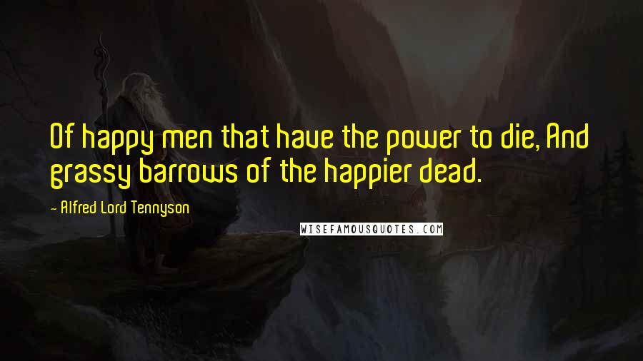 Alfred Lord Tennyson Quotes: Of happy men that have the power to die, And grassy barrows of the happier dead.