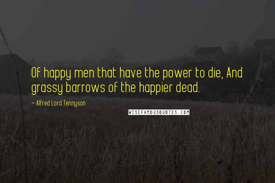 Alfred Lord Tennyson Quotes: Of happy men that have the power to die, And grassy barrows of the happier dead.