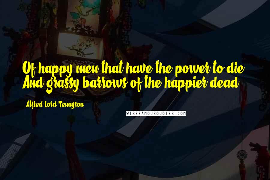 Alfred Lord Tennyson Quotes: Of happy men that have the power to die, And grassy barrows of the happier dead.