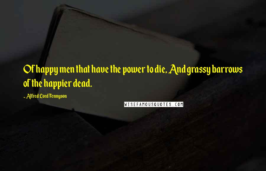 Alfred Lord Tennyson Quotes: Of happy men that have the power to die, And grassy barrows of the happier dead.
