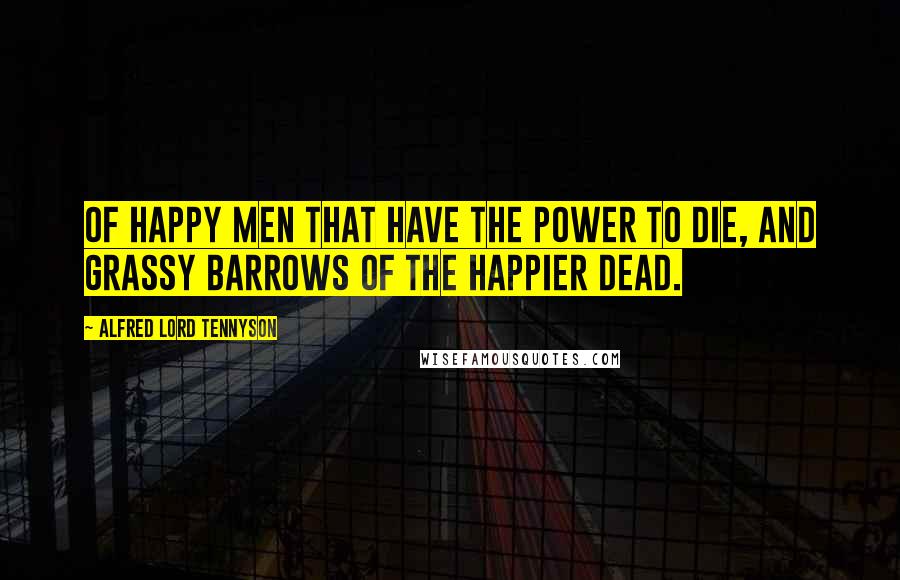 Alfred Lord Tennyson Quotes: Of happy men that have the power to die, And grassy barrows of the happier dead.