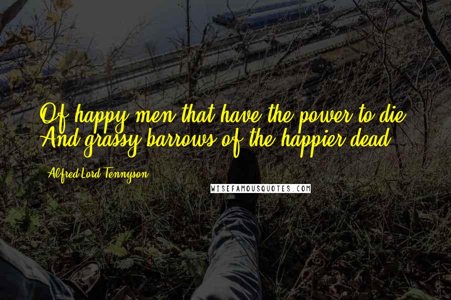 Alfred Lord Tennyson Quotes: Of happy men that have the power to die, And grassy barrows of the happier dead.