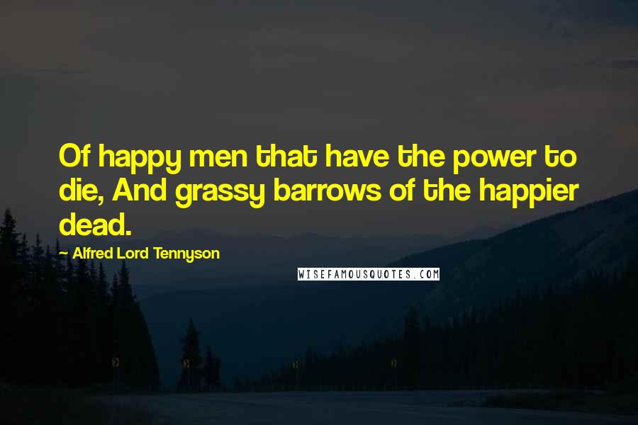 Alfred Lord Tennyson Quotes: Of happy men that have the power to die, And grassy barrows of the happier dead.