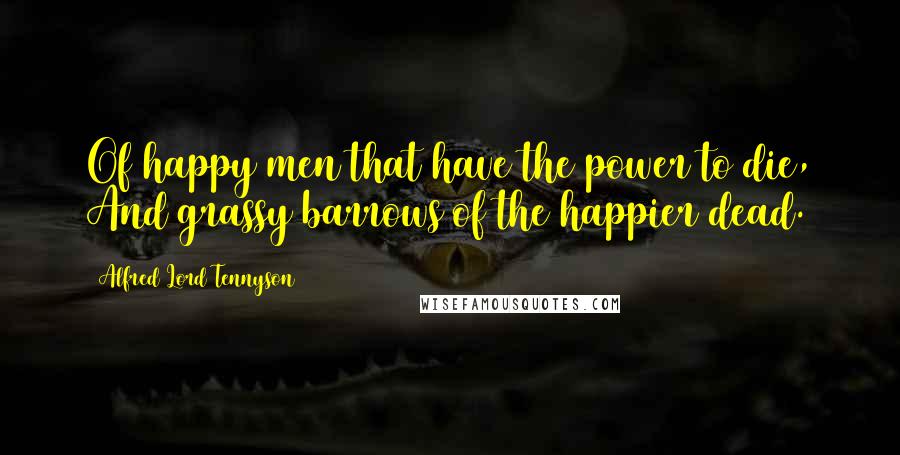 Alfred Lord Tennyson Quotes: Of happy men that have the power to die, And grassy barrows of the happier dead.